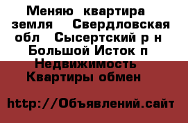 Меняю  квартира   земля  - Свердловская обл., Сысертский р-н, Большой Исток п. Недвижимость » Квартиры обмен   